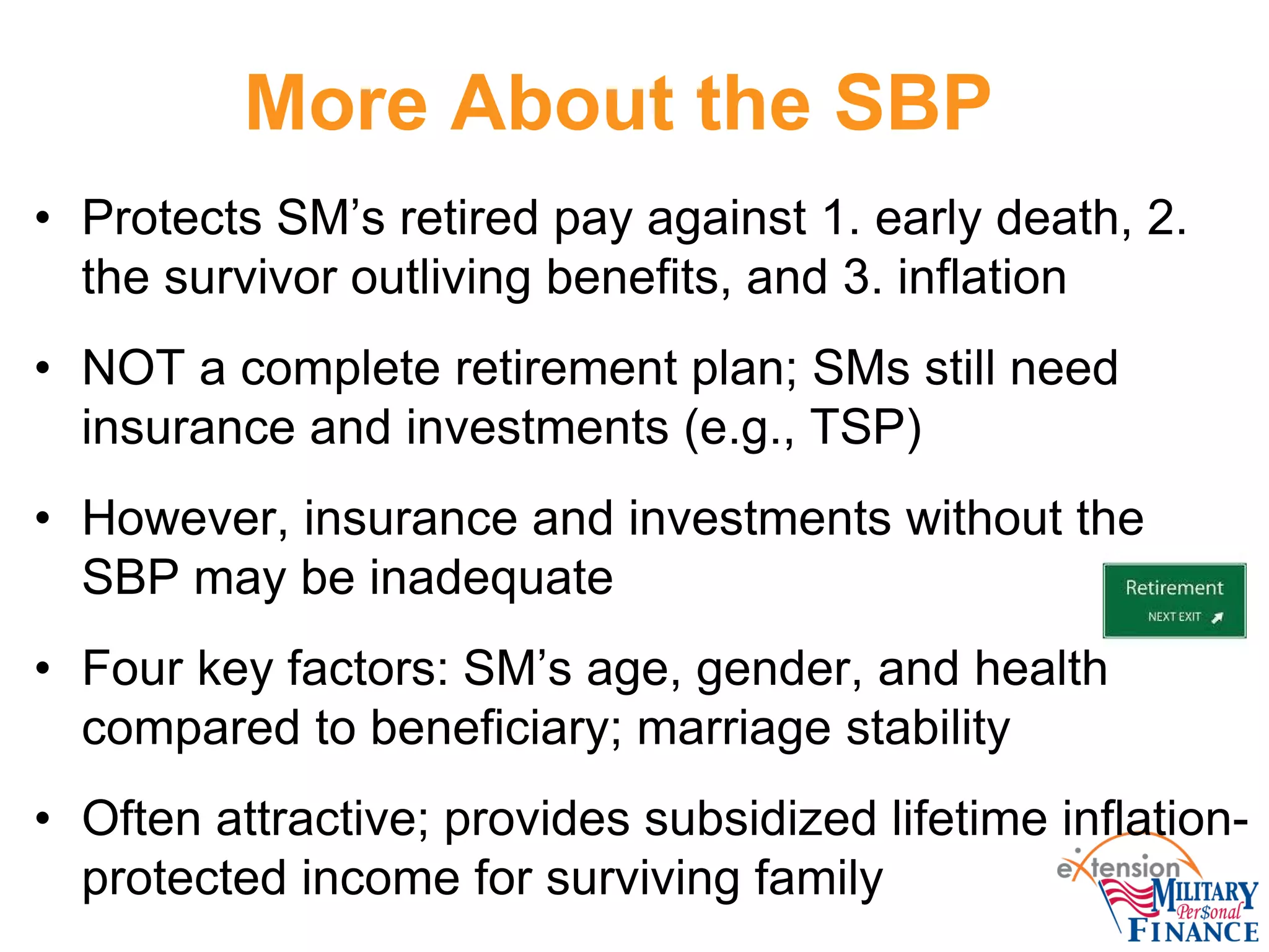 More About the SBP
• Protects SM’s retired pay against 1. early death, 2.
the survivor outliving benefits, and 3. inflation
• NOT a complete retirement plan; SMs still need
insurance and investments (e.g., TSP)
• However, insurance and investments without the
SBP may be inadequate
• Four key factors: SM’s age, gender, and health
compared to beneficiary; marriage stability
• Often attractive; provides subsidized lifetime inflation-
protected income for surviving family
 