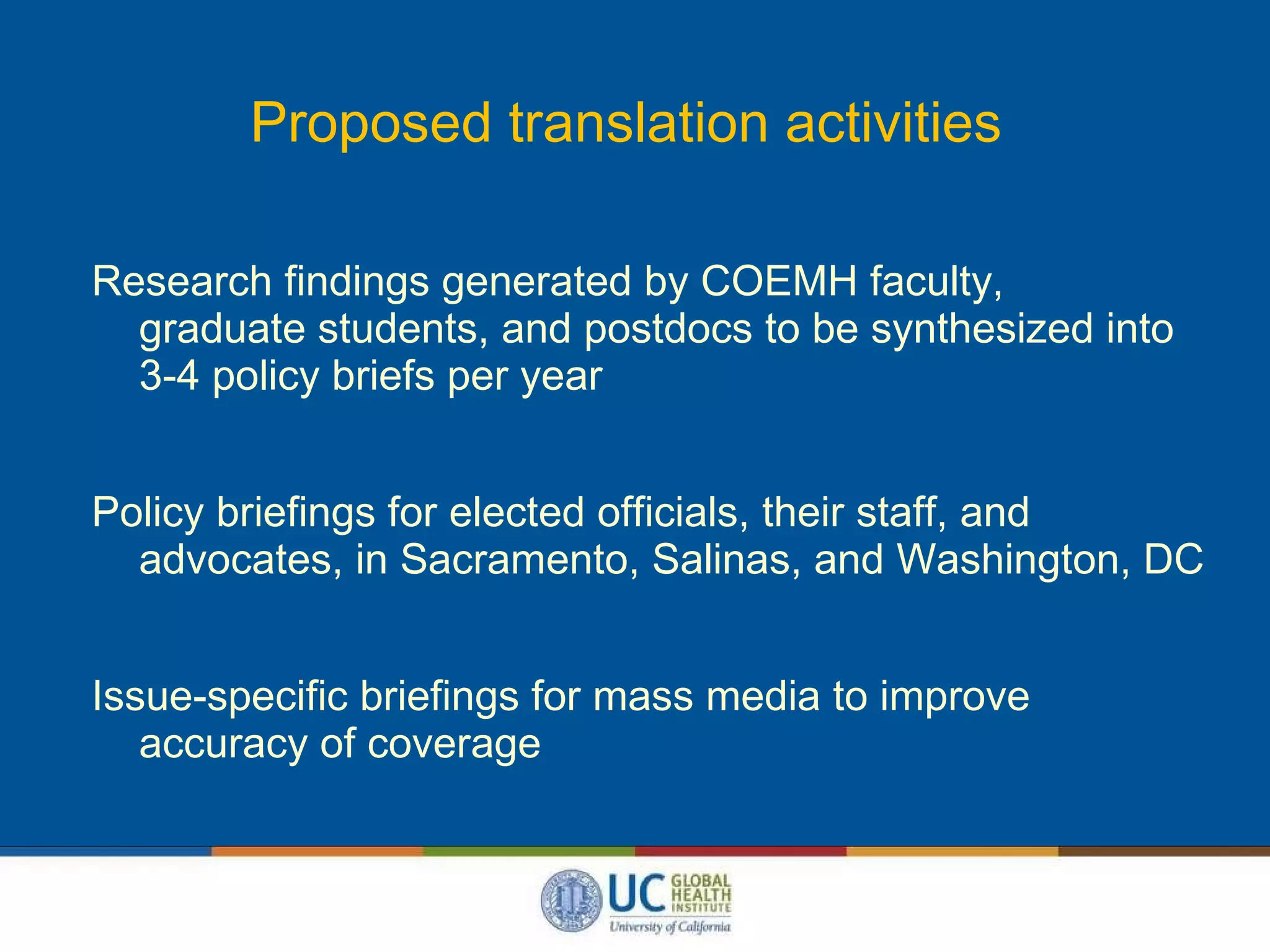 Proposed translation activities Research findings generated by COEMH faculty,    graduate students, and postdocs to be synthesized into   3-4 policy briefs per year Policy briefings for elected officials, their staff, and   advocates, in Sacramento, Salinas, and Washington, DC Issue-specific briefings for mass media to improve   accuracy of coverage  