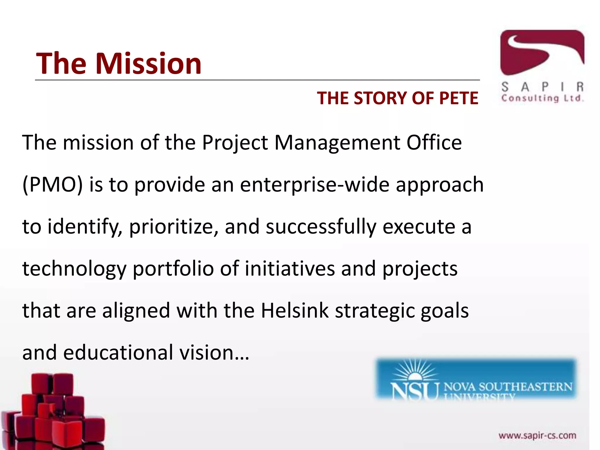 The Mission
The mission of the Project Management Office
(PMO) is to provide an enterprise-wide approach
to identify, prioritize, and successfully execute a
technology portfolio of initiatives and projects
that are aligned with the Helsink strategic goals
and educational vision…
THE STORY OF PETE
 