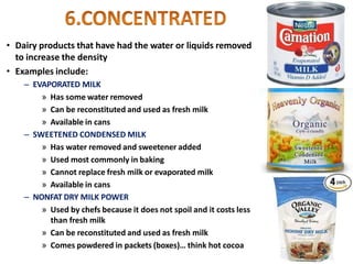 • Dairy products that have had the water or liquids removed
to increase the density
• Examples include:
– EVAPORATED MILK
» Has some water removed
» Can be reconstituted and used as fresh milk
» Available in cans
– SWEETENED CONDENSED MILK
» Has water removed and sweetener added
» Used most commonly in baking
» Cannot replace fresh milk or evaporated milk
» Available in cans
– NONFAT DRY MILK POWER
» Used by chefs because it does not spoil and it costs less
than fresh milk
» Can be reconstituted and used as fresh milk
» Comes powdered in packets (boxes)… think hot cocoa
 