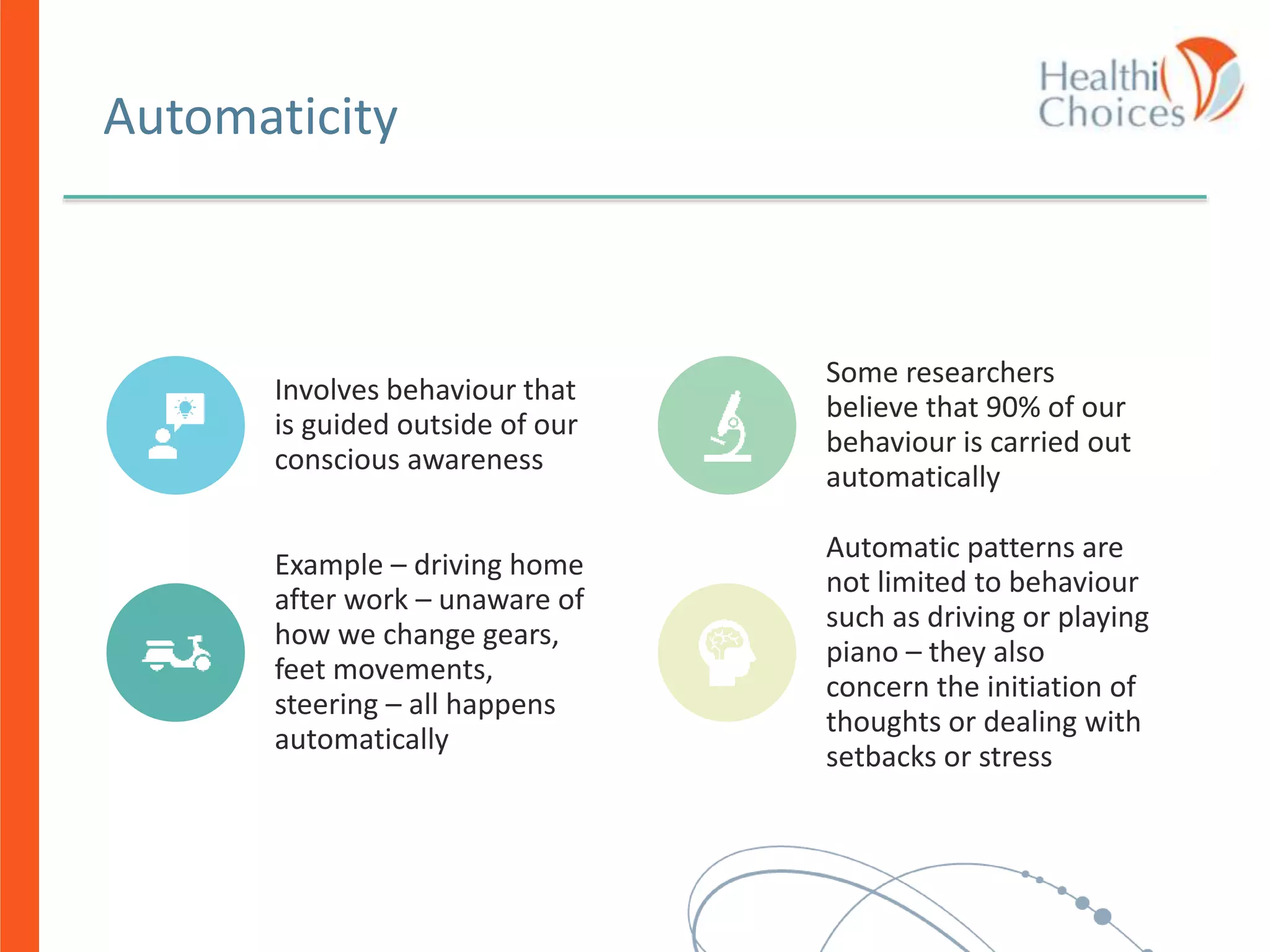 Automaticity
Involves behaviour that
is guided outside of our
conscious awareness
Some researchers
believe that 90% of our
behaviour is carried out
automatically
Example – driving home
after work – unaware of
how we change gears,
feet movements,
steering – all happens
automatically
Automatic patterns are
not limited to behaviour
such as driving or playing
piano – they also
concern the initiation of
thoughts or dealing with
setbacks or stress
 