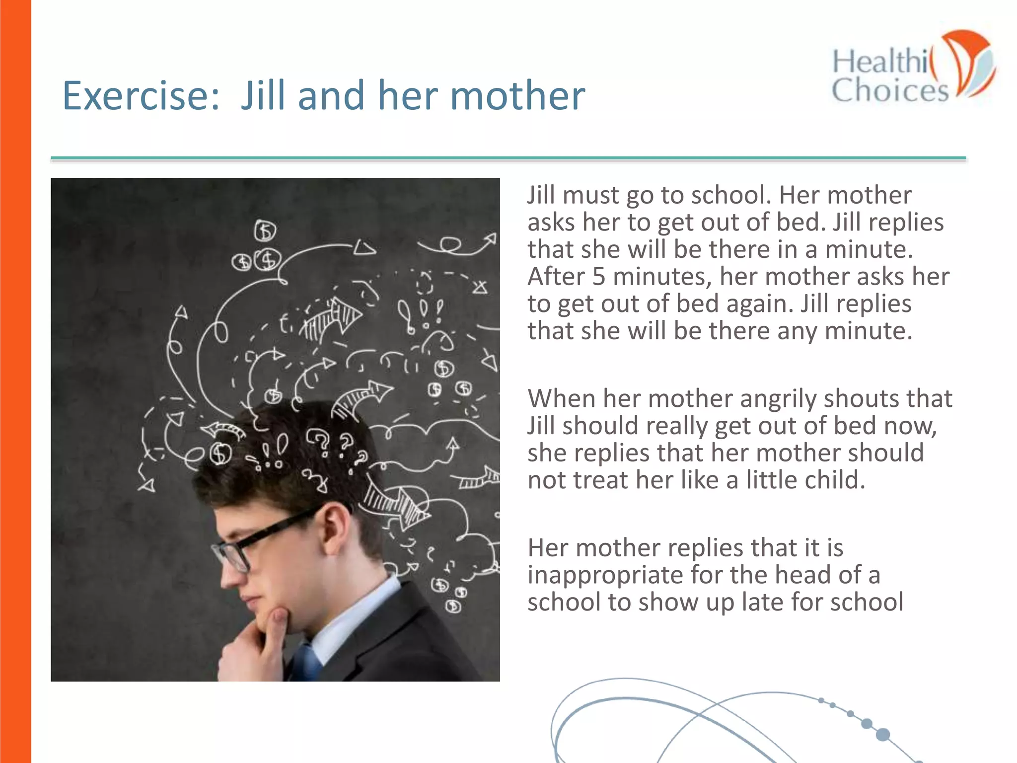 Exercise: Jill and her mother
Jill must go to school. Her mother
asks her to get out of bed. Jill replies
that she will be there in a minute.
After 5 minutes, her mother asks her
to get out of bed again. Jill replies
that she will be there any minute.
When her mother angrily shouts that
Jill should really get out of bed now,
she replies that her mother should
not treat her like a little child.
Her mother replies that it is
inappropriate for the head of a
school to show up late for school
 
