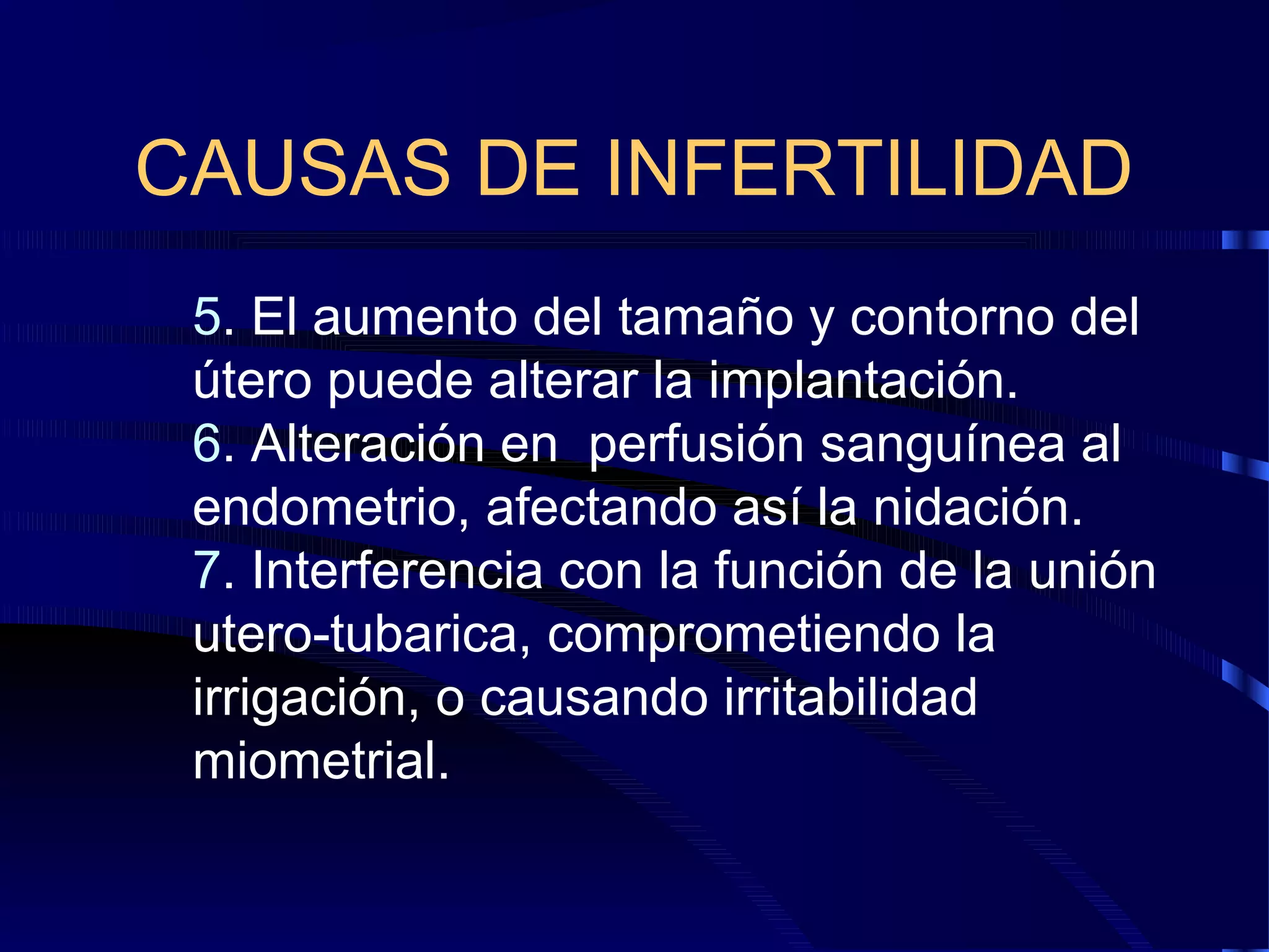CAUSAS DE INFERTILIDAD
5. El aumento del tamaño y contorno del
útero puede alterar la implantación.
6. Alteración en perfusión sanguínea al
endometrio, afectando así la nidación.
7. Interferencia con la función de la unión
utero-tubarica, comprometiendo la
irrigación, o causando irritabilidad
miometrial.

 