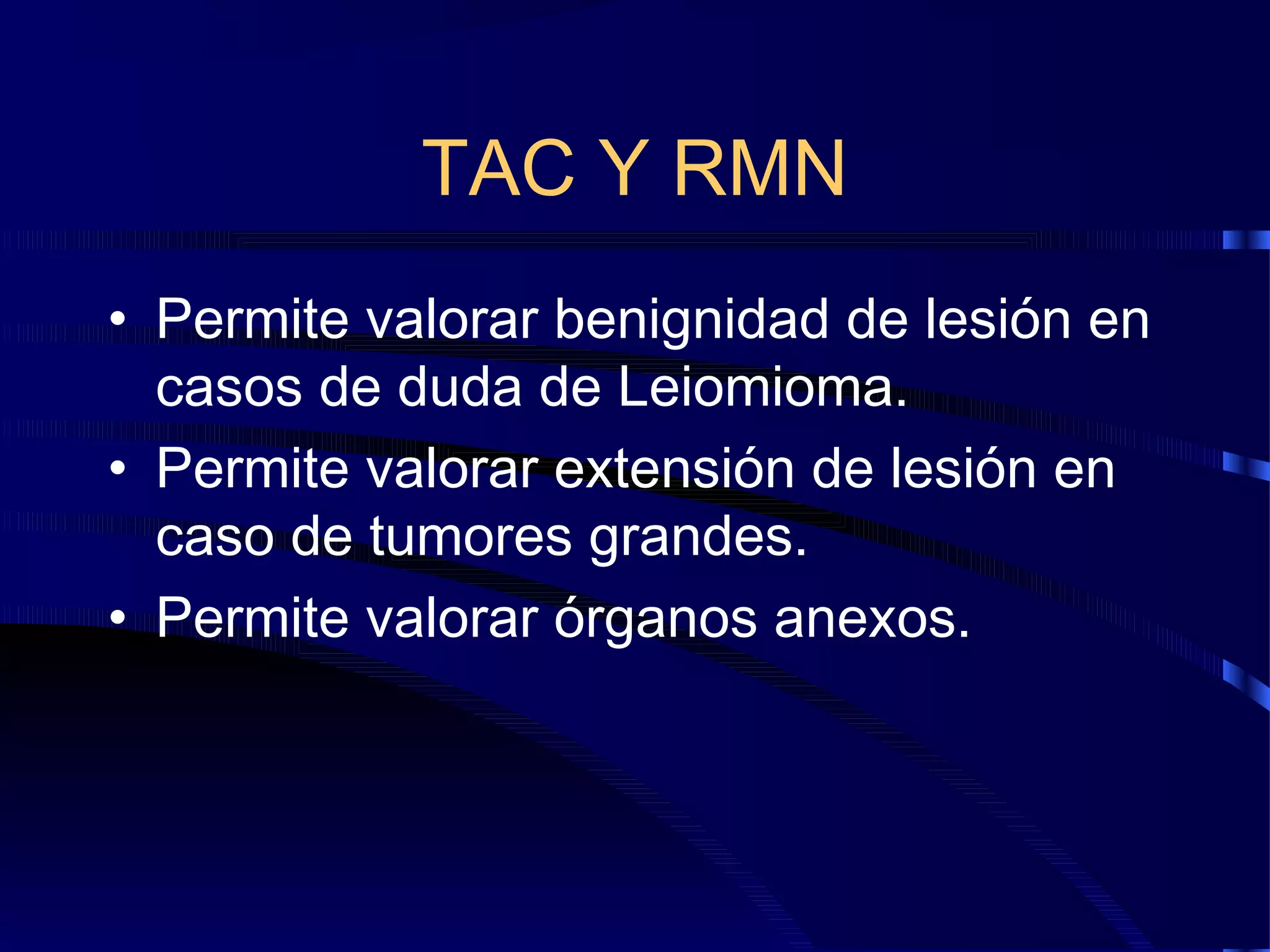 TAC Y RMN
• Permite valorar benignidad de lesión en
casos de duda de Leiomioma.
• Permite valorar extensión de lesión en
caso de tumores grandes.
• Permite valorar órganos anexos.

 
