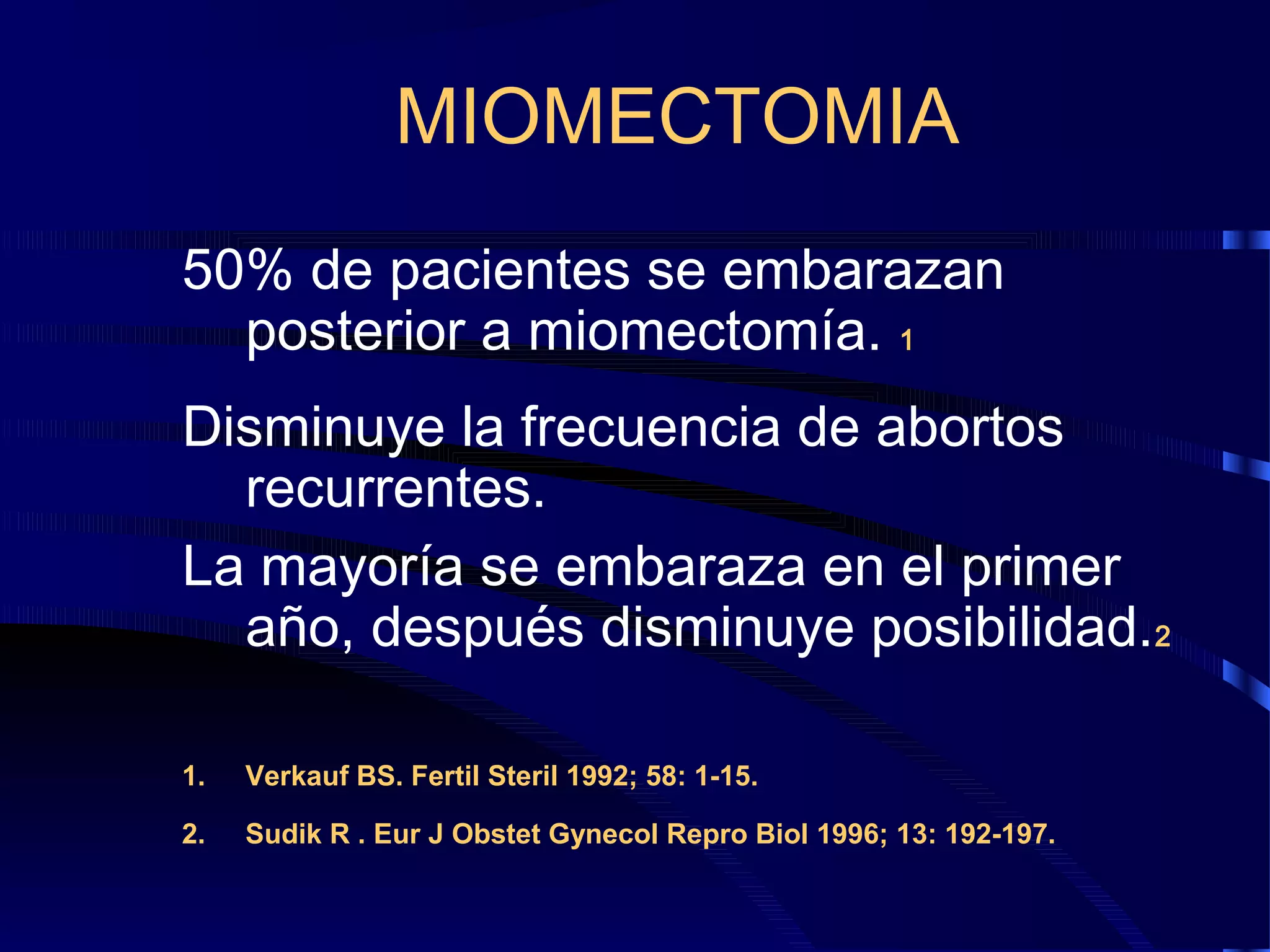 MIOMECTOMIA
50% de pacientes se embarazan
posterior a miomectomía. 1
Disminuye la frecuencia de abortos
recurrentes.
La mayoría se embaraza en el primer
año, después disminuye posibilidad.2
1.

Verkauf BS. Fertil Steril 1992; 58: 1-15.

2.

Sudik R . Eur J Obstet Gynecol Repro Biol 1996; 13: 192-197.

 