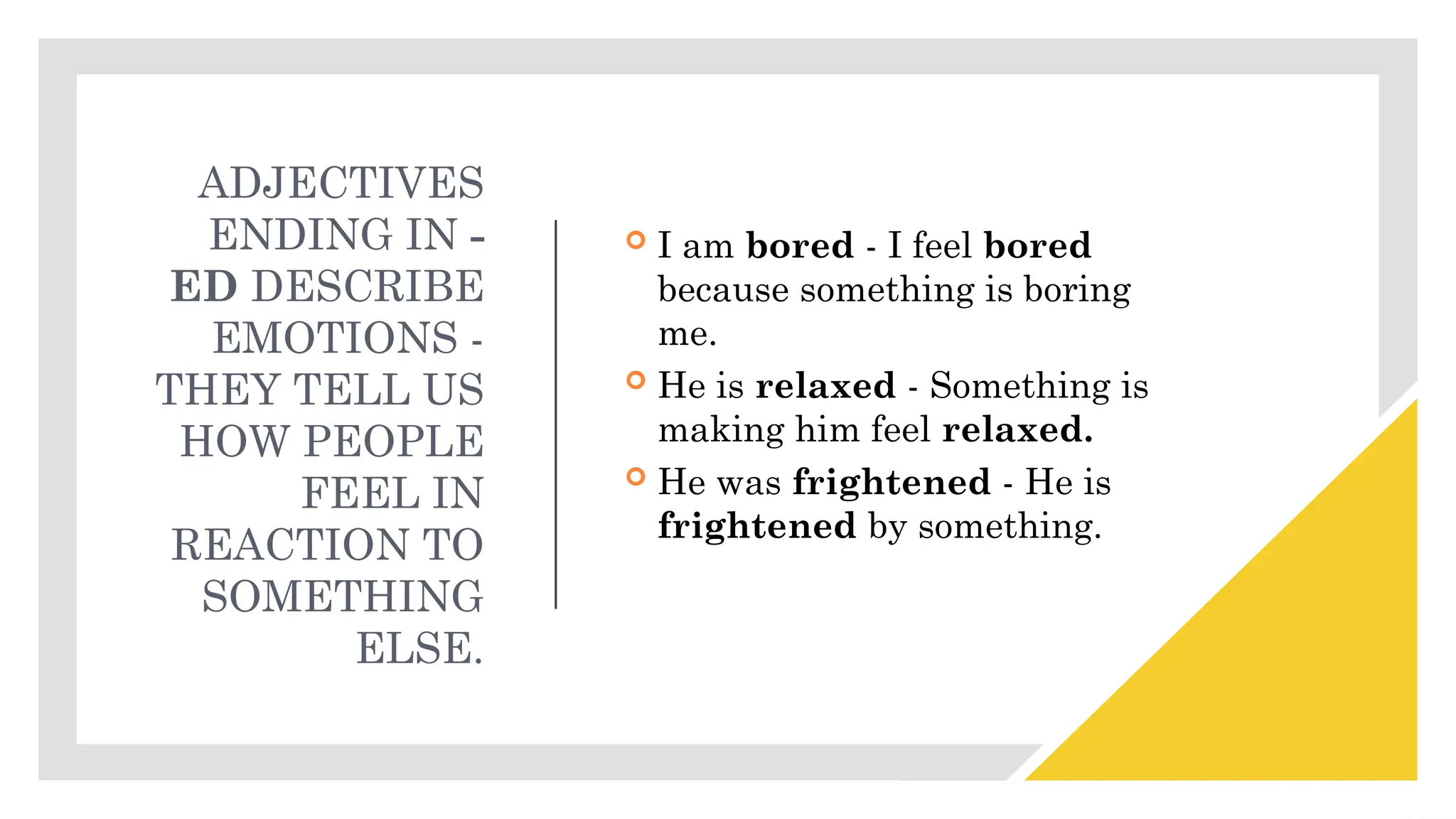 ADJECTIVES
ENDING IN -
ED DESCRIBE
EMOTIONS -
THEY TELL US
HOW PEOPLE
FEEL IN
REACTION TO
SOMETHING
ELSE.
 I am bored - I feel bored
because something is boring
me.
 He is relaxed - Something is
making him feel relaxed.
 He was frightened - He is
frightened by something.
 