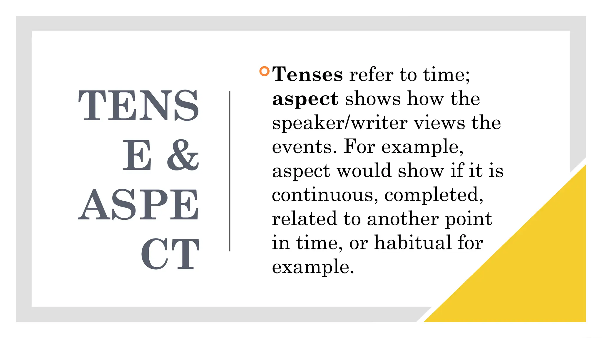 TENS
E &
ASPE
CT
Tenses refer to time;
aspect shows how the
speaker/writer views the
events. For example,
aspect would show if it is
continuous, completed,
related to another point
in time, or habitual for
example.
 