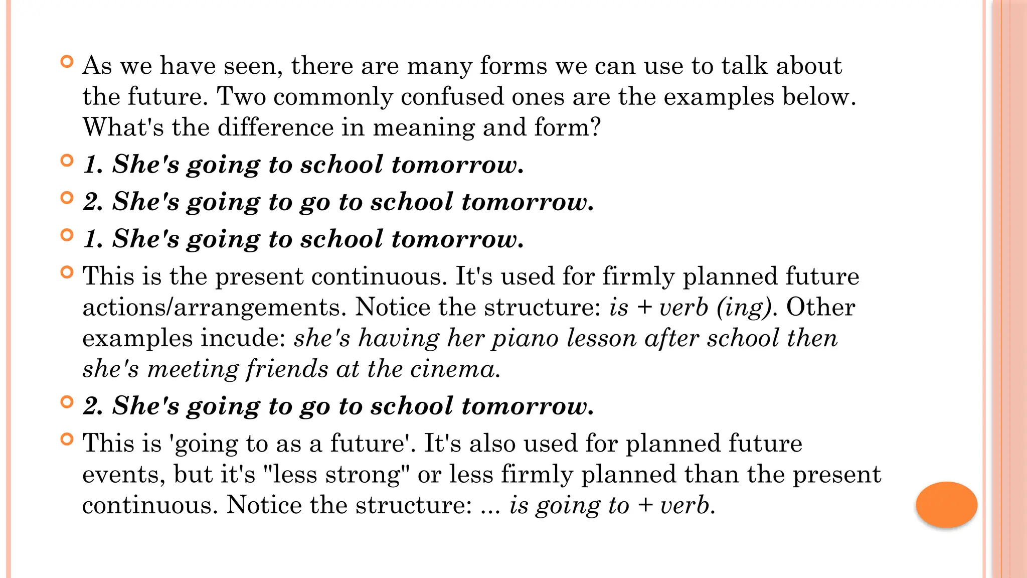  As we have seen, there are many forms we can use to talk about
the future. Two commonly confused ones are the examples below.
What's the difference in meaning and form?
 1. She's going to school tomorrow.
 2. She's going to go to school tomorrow.
 1. She's going to school tomorrow.
 This is the present continuous. It's used for firmly planned future
actions/arrangements. Notice the structure: is + verb (ing). Other
examples incude: she's having her piano lesson after school then
she's meeting friends at the cinema.
 2. She's going to go to school tomorrow.
 This is 'going to as a future'. It's also used for planned future
events, but it's "less strong" or less firmly planned than the present
continuous. Notice the structure: ... is going to + verb.
 