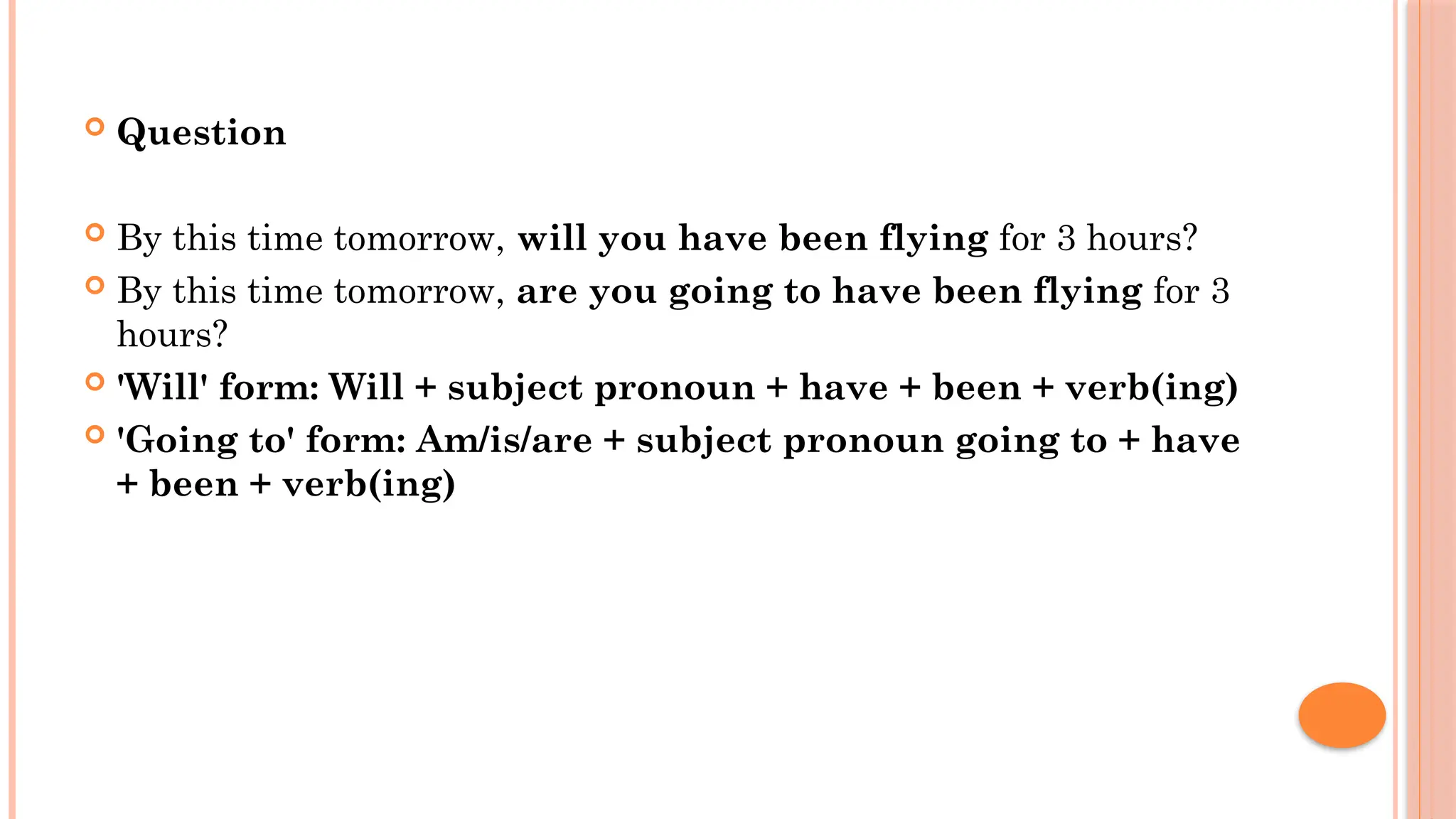  Question
 By this time tomorrow, will you have been flying for 3 hours?
 By this time tomorrow, are you going to have been flying for 3
hours?
 'Will' form: Will + subject pronoun + have + been + verb(ing)
 'Going to' form: Am/is/are + subject pronoun going to + have
+ been + verb(ing)
 