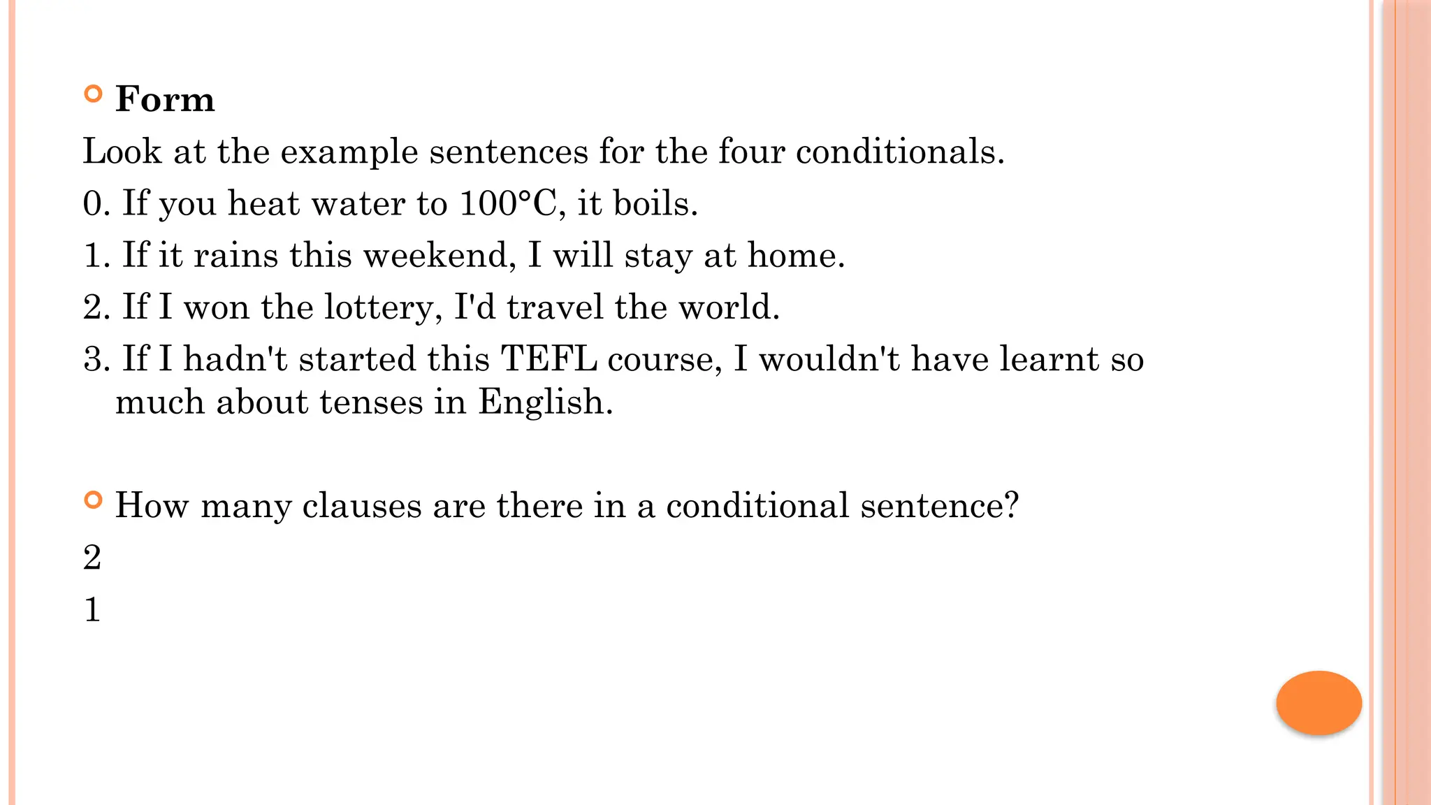  Form
Look at the example sentences for the four conditionals.
0. If you heat water to 100°C, it boils.
1. If it rains this weekend, I will stay at home.
2. If I won the lottery, I'd travel the world.
3. If I hadn't started this TEFL course, I wouldn't have learnt so
much about tenses in English.
 How many clauses are there in a conditional sentence?
2
1
 