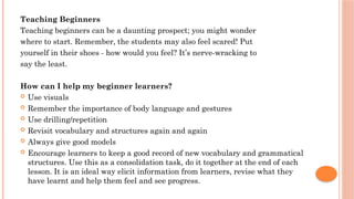 Teaching Beginners
Teaching beginners can be a daunting prospect; you might wonder
where to start. Remember, the students may also feel scared! Put
yourself in their shoes - how would you feel? It’s nerve-wracking to
say the least.
How can I help my beginner learners?
 Use visuals
 Remember the importance of body language and gestures
 Use drilling/repetition
 Revisit vocabulary and structures again and again
 Always give good models
 Encourage learners to keep a good record of new vocabulary and grammatical
structures. Use this as a consolidation task, do it together at the end of each
lesson. It is an ideal way elicit information from learners, revise what they
have learnt and help them feel and see progress.
 