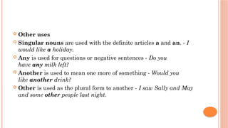  Other uses
 Singular nouns are used with the definite articles a and an. - I
would like a holiday.
 Any is used for questions or negative sentences - Do you
have any milk left?
 Another is used to mean one more of something - Would you
like another drink?
 Other is used as the plural form to another - I saw Sally and May
and some other people last night.
 