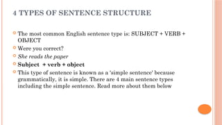 4 TYPES OF SENTENCE STRUCTURE
 The most common English sentence type is: SUBJECT + VERB +
OBJECT
 Were you correct?
 She reads the paper
 Subject + verb + object
 This type of sentence is known as a 'simple sentence' because
grammatically, it is simple. There are 4 main sentence types
including the simple sentence. Read more about them below
 