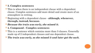  3. Complex sentences
 This is when there is an independent clause with a dependent
clause. Complex sentences add more detail and create more of an
atmosphere in writing.
 Beginning with a dependent clause - although, whenever,
through, instead, because.
 Because the train was early, she missed it.
 4. Compound - Complex sentences
 This is a sentence which contains more than 3 clauses. Generally
made up of 2 independent clauses and one dependent clause.
 The train was early, so she missed it and later got the sack.
 