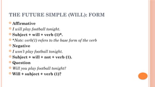 THE FUTURE SIMPLE (WILL): FORM
 Affirmative
 I will play football tonight.
 Subject + will + verb (1)*.
 *Note: verb(1) refers to the base form of the verb
 Negative
 I won’t play football tonight.
 Subject + will + not + verb (1).
 Question
 Will you play football tonight?
 Will + subject + verb (1)?
 