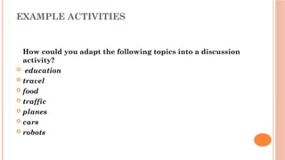 EXAMPLE ACTIVITIES
How could you adapt the following topics into a discussion
activity?
 education
 travel
 food
 traffic
 planes
 cars
 robots
 