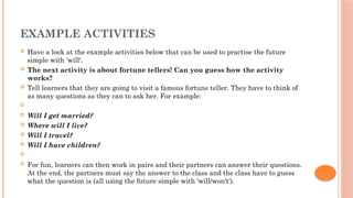 EXAMPLE ACTIVITIES
 Have a look at the example activities below that can be used to practise the future
simple with 'will'.
 The next activity is about fortune tellers! Can you guess how the activity
works?
 Tell learners that they are going to visit a famous fortune teller. They have to think of
as many questions as they can to ask her. For example:

 Will I get married?
 Where will I live?
 Will I travel?
 Will I have children?

 For fun, learners can then work in pairs and their partners can answer their questions.
At the end, the partners must say the answer to the class and the class have to guess
what the question is (all using the future simple with 'will/won't').
 