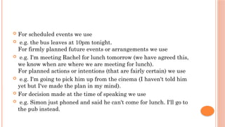  For scheduled events we use
 e.g. the bus leaves at 10pm tonight.
For firmly planned future events or arrangements we use
 e.g. I'm meeting Rachel for lunch tomorrow (we have agreed this,
we know when are where we are meeting for lunch).
For planned actions or intentions (that are fairly certain) we use
 e.g. I'm going to pick him up from the cinema (I haven't told him
yet but I've made the plan in my mind).
 For decision made at the time of speaking we use
 e.g. Simon just phoned and said he can't come for lunch. I'll go to
the pub instead.
 
