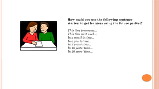 How could you use the following sentence
starters to get learners using the future perfect?
This time tomorrow...
This time next week...
In a month's time...
In a year's time...
In 5 years' time...
In 10 years' time...
In 20 years' time...
 