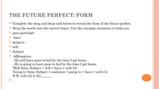 THE FUTURE PERFECT: FORM
 Complete the drag and drop task below to reveal the form of the future perfect.
 Drag the words into the correct boxes. Use the example sentences to help you.
 past participle
 have
 going to
 will
 Subject
 Affirmative:
- He will have gone to bed by the time I get home.
- He is going to have gone to bed by the time I get home.
'Will' form: Subject + will + have + verb (3)
'Going to' form: Subject + am/is/are + going to + have + verb (3)
N.B. verb (3) is the ______
 .
 