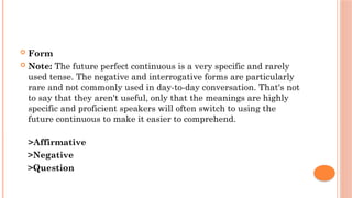  Form
 Note: The future perfect continuous is a very specific and rarely
used tense. The negative and interrogative forms are particularly
rare and not commonly used in day-to-day conversation. That's not
to say that they aren't useful, only that the meanings are highly
specific and proficient speakers will often switch to using the
future continuous to make it easier to comprehend.
>Affirmative
>Negative
>Question
 