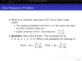Outline Introduction to Machine Learning Three Fundamental Algorithms Optimization Support Vector Machine Evaluation and
Zero-frequency Problem
What if an attribute value does NOT occur with a class
value?
The posterior probability will all be zero! No matter how likely
the other attribute values are!
Laplace estimator will ﬁx “zero-frequency”,
k + λ
n + aλ
Question: Roll a dice 8 times. The outcomes are as:
2, 5, 6, 2, 1, 5, 3, 6. What is the probability for showing 4?
Pr(X = 4) =
0 + λ
8 + 6λ
, Pr(X = 5) =
2 + λ
8 + 6λ
18 / 136
 