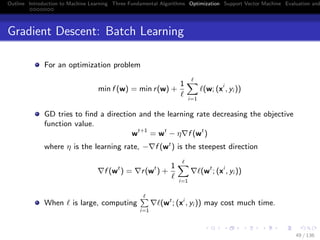 Outline Introduction to Machine Learning Three Fundamental Algorithms Optimization Support Vector Machine Evaluation and
Gradient Descent: Batch Learning
For an optimization problem
min f (w) = min r(w) +
1
i=1
(w; (xi
, yi ))
GD tries to ﬁnd a direction and the learning rate decreasing the objective
function value.
wt+1
= wt
− η f (wt
)
where η is the learning rate, − f (wt
) is the steepest direction
f (wt
) = r(wt
) +
1
i=1
(wt
; (xi
, yi ))
When is large, computing
i=1
(wt
; (xi
, yi )) may cost much time.
49 / 136
 