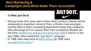 Best Marketing &
Campaigns (And What Made Them Successful)
 1) Nike: Just Do It.
 Did you know that, once upon a time, Nike's product catered almost
exclusively to marathon runners? Then, a fitness craze emerged --
and the folks in Nike's marketing department knew they needed to
take advantage of it to surpass their main competitor, Reebok. (At
the time, Reebok was selling more shoes than Nike). And so, in the
late 1980s, Nike created the "Just Do It." campaign.
 In 1988, Nike sales were at $800 million; by 1998, sales
exceeded $9.2 billion. "
 
