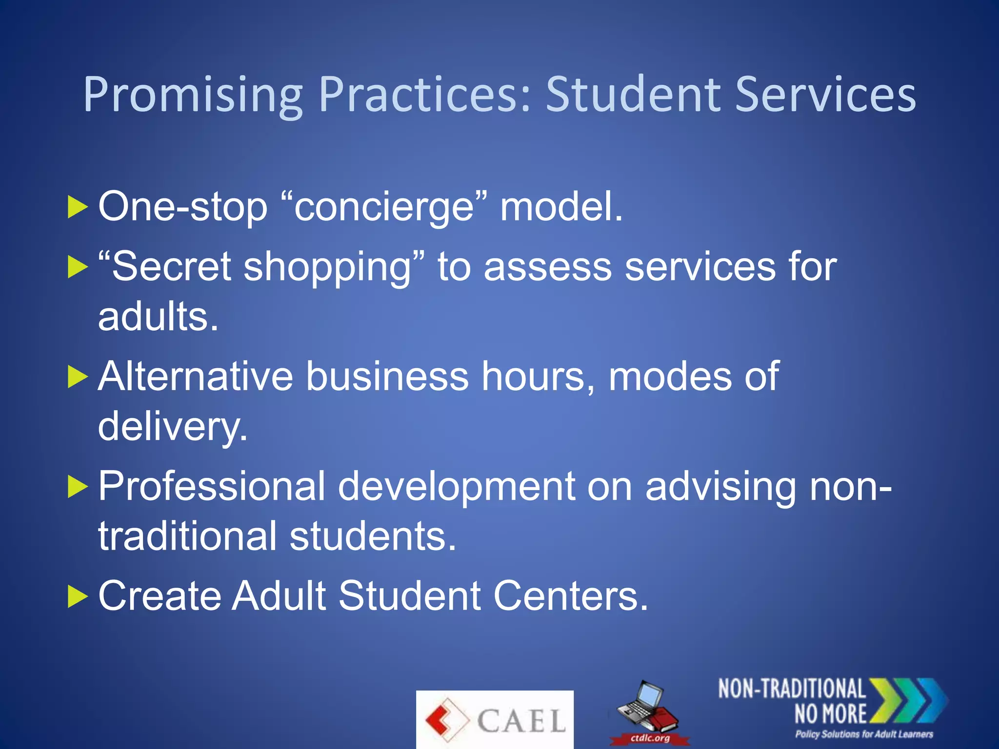 Promising Practices: Student Services
One-stop “concierge” model.
“Secret shopping” to assess services for
adults.
Alternative business hours, modes of
delivery.
Professional development on advising non-
traditional students.
Create Adult Student Centers.
 