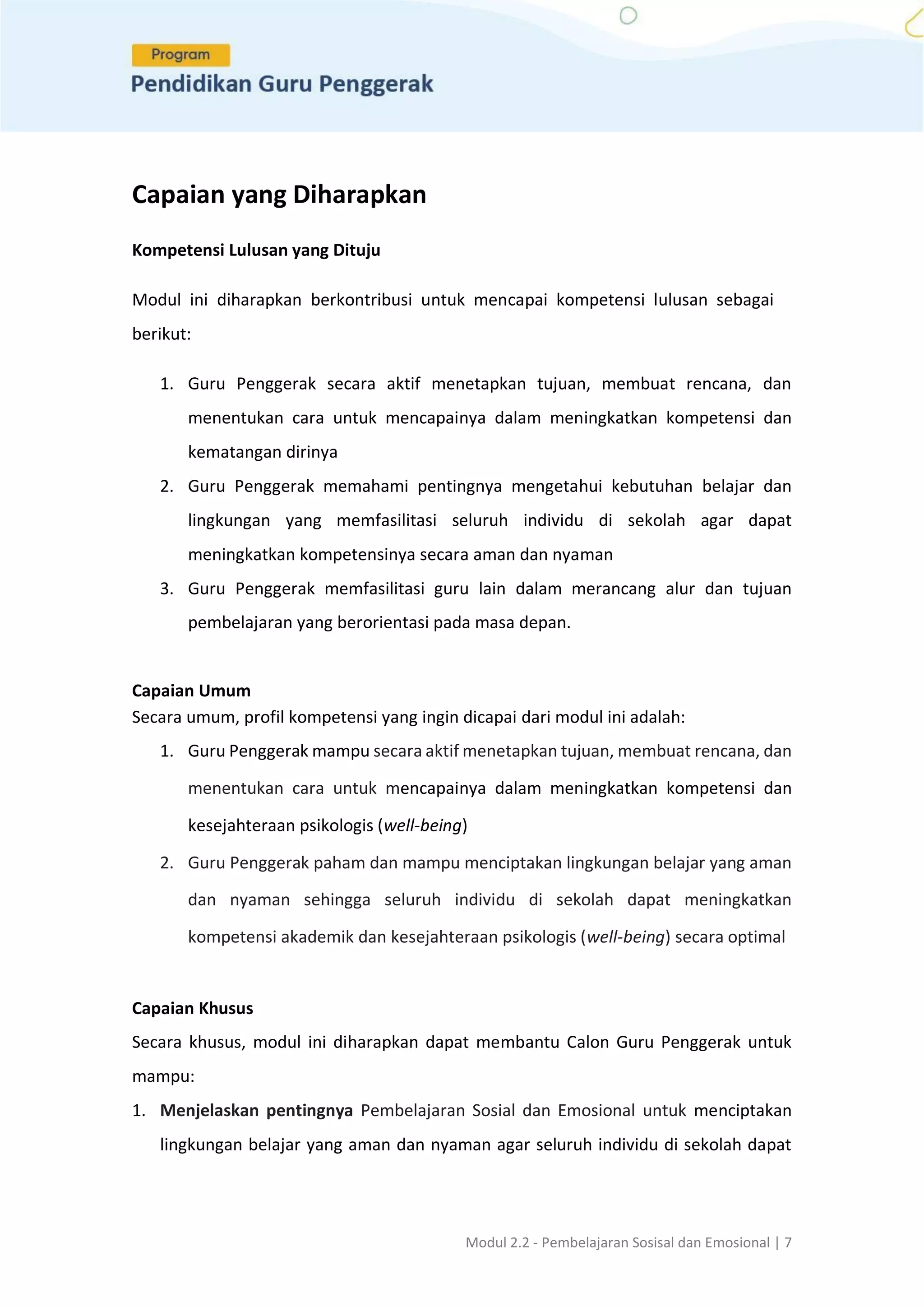 Modul 2.2 - Pembelajaran Sosisal dan Emosional | 7
Capaian yang Diharapkan
Kompetensi Lulusan yang Dituju
Modul ini diharapkan berkontribusi untuk mencapai kompetensi lulusan sebagai
berikut:
1. Guru Penggerak secara aktif menetapkan tujuan, membuat rencana, dan
menentukan cara untuk mencapainya dalam meningkatkan kompetensi dan
kematangan dirinya
2. Guru Penggerak memahami pentingnya mengetahui kebutuhan belajar dan
lingkungan yang memfasilitasi seluruh individu di sekolah agar dapat
meningkatkan kompetensinya secara aman dan nyaman
3. Guru Penggerak memfasilitasi guru lain dalam merancang alur dan tujuan
pembelajaran yang berorientasi pada masa depan.
Capaian Umum
Secara umum, profil kompetensi yang ingin dicapai dari modul ini adalah:
1. Guru Penggerak mampu secara aktif menetapkan tujuan, membuat rencana, dan
menentukan cara untuk mencapainya dalam meningkatkan kompetensi dan
kesejahteraan psikologis (well-being)
2. Guru Penggerak paham dan mampu menciptakan lingkungan belajar yang aman
dan nyaman sehingga seluruh individu di sekolah dapat meningkatkan
kompetensi akademik dan kesejahteraan psikologis (well-being) secara optimal
Capaian Khusus
Secara khusus, modul ini diharapkan dapat membantu Calon Guru Penggerak untuk
mampu:
1. Menjelaskan pentingnya Pembelajaran Sosial dan Emosional untuk menciptakan
lingkungan belajar yang aman dan nyaman agar seluruh individu di sekolah dapat
 