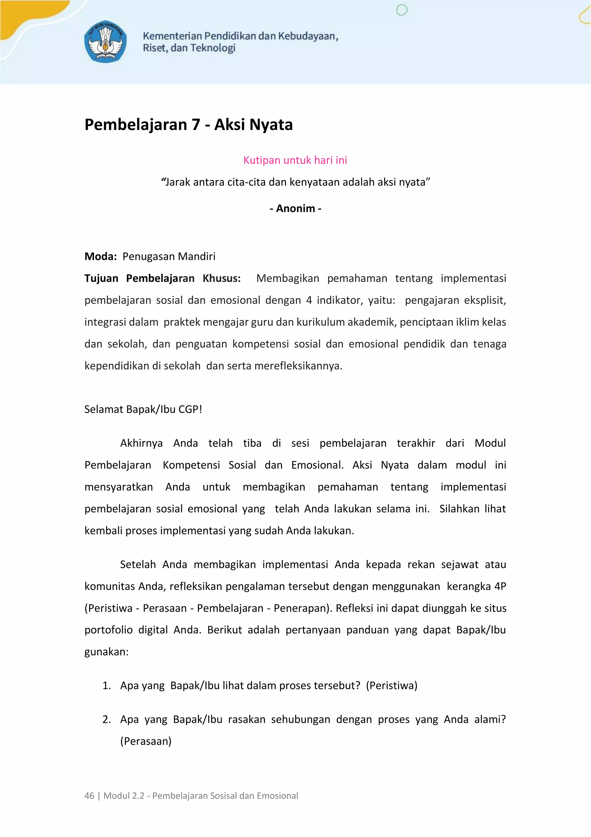 46 | Modul 2.2 - Pembelajaran Sosisal dan Emosional
Pembelajaran 7 - Aksi Nyata
Kutipan untuk hari ini
“Jarak antara cita-cita dan kenyataan adalah aksi nyata”
- Anonim -
Moda: Penugasan Mandiri
Tujuan Pembelajaran Khusus: Membagikan pemahaman tentang implementasi
pembelajaran sosial dan emosional dengan 4 indikator, yaitu: pengajaran eksplisit,
integrasi dalam praktek mengajar guru dan kurikulum akademik, penciptaan iklim kelas
dan sekolah, dan penguatan kompetensi sosial dan emosional pendidik dan tenaga
kependidikan di sekolah dan serta merefleksikannya.
Selamat Bapak/Ibu CGP!
Akhirnya Anda telah tiba di sesi pembelajaran terakhir dari Modul
Pembelajaran Kompetensi Sosial dan Emosional. Aksi Nyata dalam modul ini
mensyaratkan Anda untuk membagikan pemahaman tentang implementasi
pembelajaran sosial emosional yang telah Anda lakukan selama ini. Silahkan lihat
kembali proses implementasi yang sudah Anda lakukan.
Setelah Anda membagikan implementasi Anda kepada rekan sejawat atau
komunitas Anda, refleksikan pengalaman tersebut dengan menggunakan kerangka 4P
(Peristiwa - Perasaan - Pembelajaran - Penerapan). Refleksi ini dapat diunggah ke situs
portofolio digital Anda. Berikut adalah pertanyaan panduan yang dapat Bapak/Ibu
gunakan:
1. Apa yang Bapak/Ibu lihat dalam proses tersebut? (Peristiwa)
2. Apa yang Bapak/Ibu rasakan sehubungan dengan proses yang Anda alami?
(Perasaan)
 