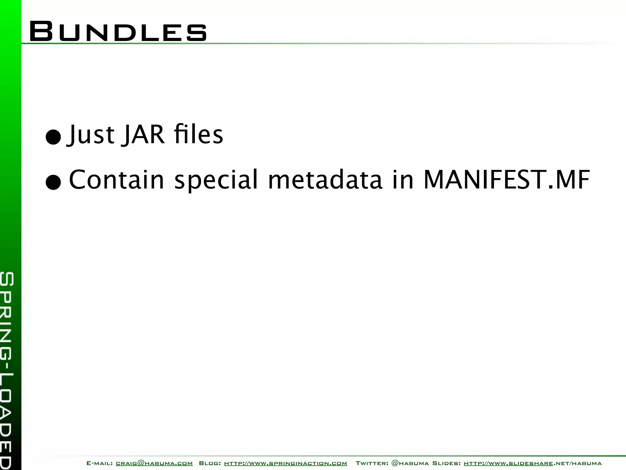 Bundles

• Just JAR ﬁles
• Contain special metadata in MANIFEST.MF




   E-mail: craig@habuma.com Blog: http://www.springinaction.com   Twitter: @habuma Slides: http://www.slideshare.net/habuma
 