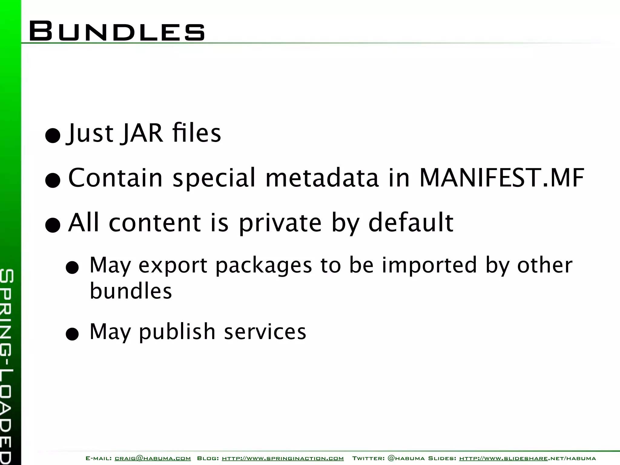 Bundles

• Just JAR ﬁles
• Contain special metadata in MANIFEST.MF
• All content is private by default
 • May export packages to be imported by other
   bundles

 • May publish services


   E-mail: craig@habuma.com Blog: http://www.springinaction.com   Twitter: @habuma Slides: http://www.slideshare.net/habuma
 