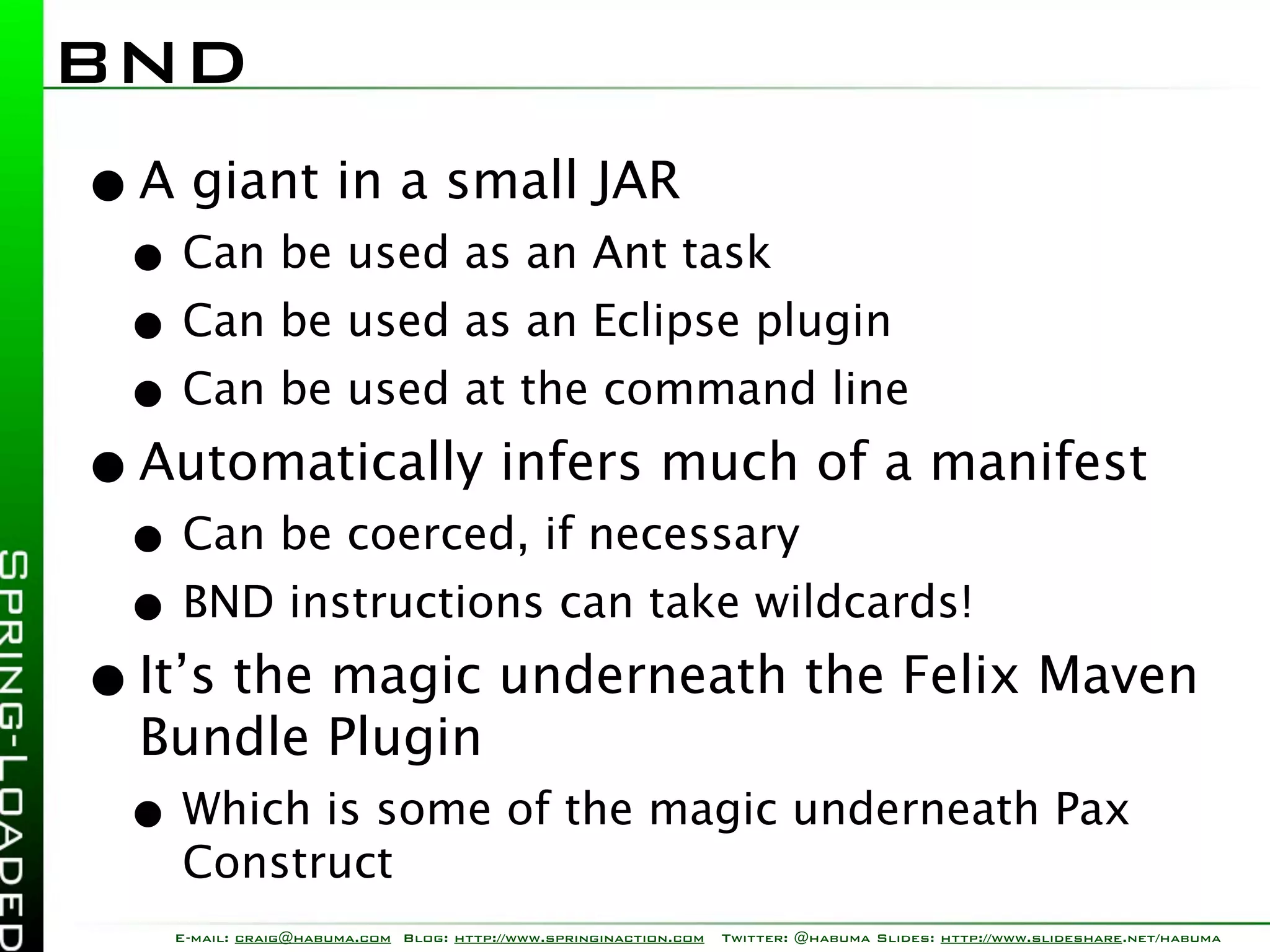 BND
• A giant in a small JAR
 • Can be used as an Ant task
 • Can be used as an Eclipse plugin
 • Can be used at the command line
• Automatically infers much of a manifest
 • Can be coerced, if necessary
 • BND instructions can take wildcards!
• It’s the magic underneath the Felix Maven
  Bundle Plugin
 • Which is some of the magic underneath Pax
   Construct
   E-mail: craig@habuma.com Blog: http://www.springinaction.com   Twitter: @habuma Slides: http://www.slideshare.net/habuma
 