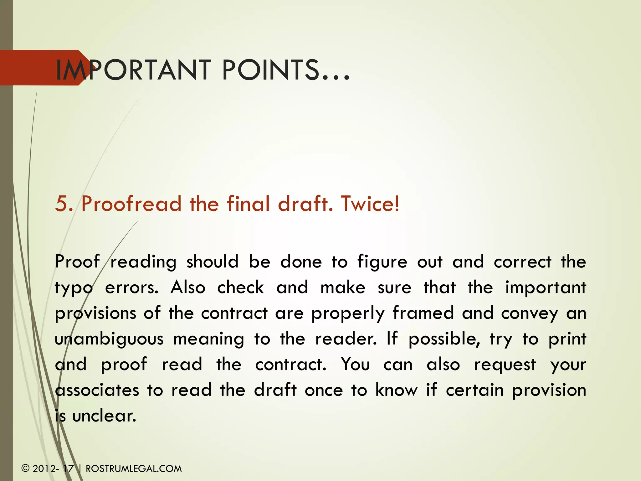 IMPORTANT POINTS…
5. Proofread the final draft. Twice!
Proof reading should be done to figure out and correct the
typo errors. Also check and make sure that the important
provisions of the contract are properly framed and convey an
unambiguous meaning to the reader. If possible, try to print
and proof read the contract. You can also request your
associates to read the draft once to know if certain provision
is unclear.
© 2012- 17 | ROSTRUMLEGAL.COM
 