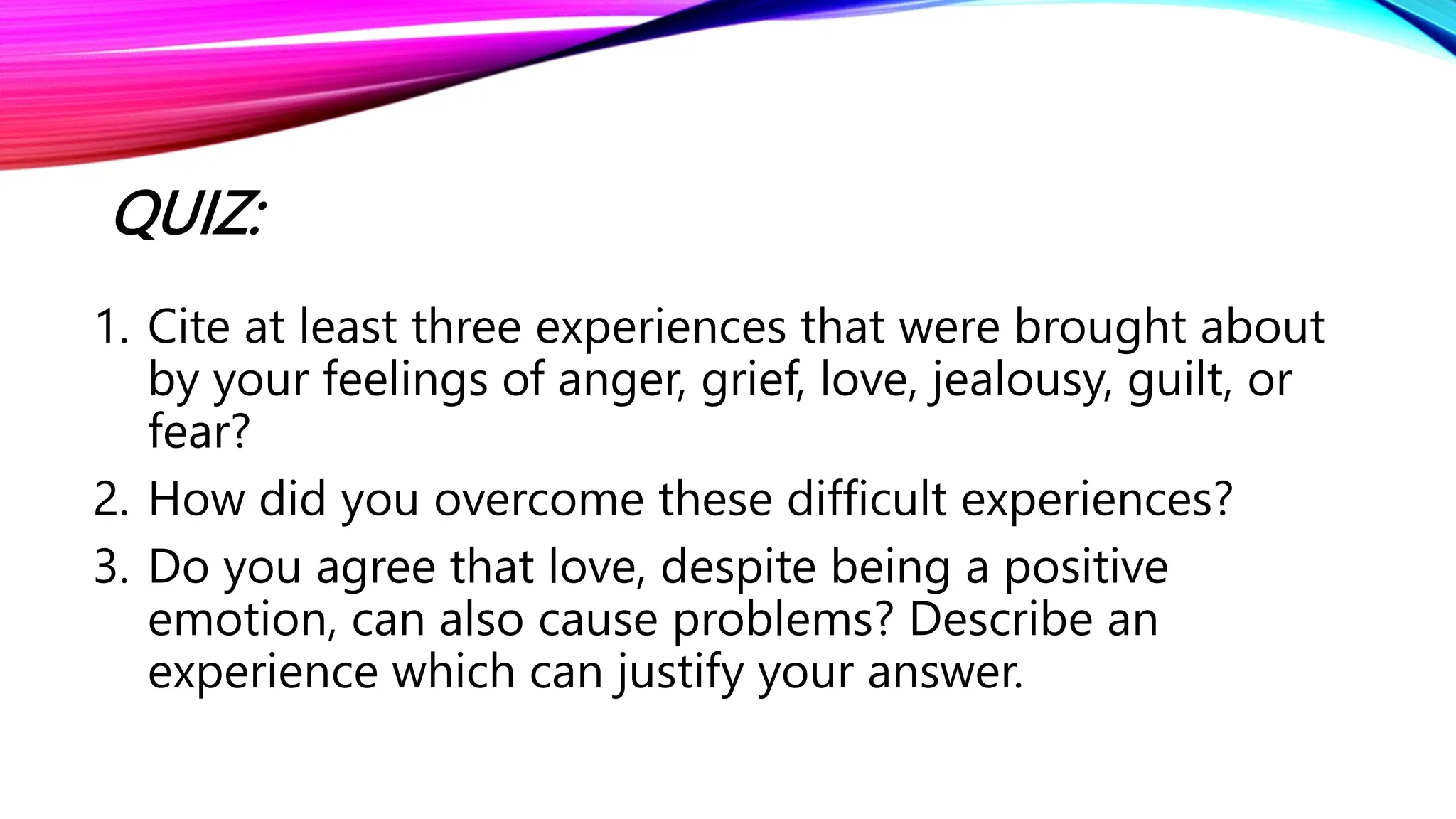 QUIZ:
1. Cite at least three experiences that were brought about
by your feelings of anger, grief, love, jealousy, guilt, or
fear?
2. How did you overcome these difficult experiences?
3. Do you agree that love, despite being a positive
emotion, can also cause problems? Describe an
experience which can justify your answer.
 