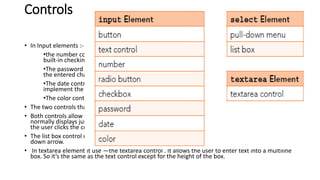 Controls
• In Input elements :-
•the number control provides a mechanism for users to enter a number for input, and it has
built-in checking to make sure the input is a properly formatted number.
•The password control allows the user to enter text into a box where, to help with privacy,
the entered characters are obscured. Typically, that means the characters display as bullets.
•The date control allows the user to enter a month-day-year value for a date. Most browsers
implement the date control with a drop-down calendar where the user picks a date from it.
•The color control enables the user to select a color from a color picker tool.
• The two controls that use the select element—the pull-down menu and list box controls.
• Both controls allow the user to select an item(s) from a list of items. The pull-down menu control
normally displays just one item at a time from the list and displays the rest of the list only after
the user clicks the control’s down arrow.
• The list box control displays multiple list items simultaneously without requiring the user to click a
down arrow.
• In textarea element it use —the textarea control . It allows the user to enter text into a multiline
box. So it’s the same as the text control except for the height of the box.
 