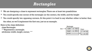 Rectangles
 We are designing a class to represent rectangles.There are at least two possibilities
 You could specify one corner of the rectangle (or the center), the width, and the height
 You could specify two opposing corners. At this point it is hard to say whether either is better than
the other, so we’ll implement the first one, just as an example.
Here is the class definition:
class Rectangle:
"""Represents a rectangle.
attributes: width, height, corner. """
 