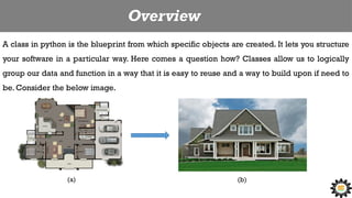 Overview
A class in python is the blueprint from which specific objects are created. It lets you structure
your software in a particular way. Here comes a question how? Classes allow us to logically
group our data and function in a way that it is easy to reuse and a way to build upon if need to
be. Consider the below image.
(a) (b)
 