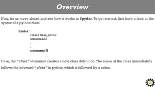 Overview
Now, let us move ahead and see how it works in Spyder. To get started, first have a look at the
syntax of a python class
Syntax:
class Class_name:
statement-1
.
.
statement-N
Here, the “class” statement creates a new class definition.The name of the class immediately
follows the keyword “class” in python which is followed by a colon.
 