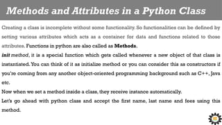 Methods and Attributes in a Python Class
Creating a class is incomplete without some functionality. So functionalities can be defined by
setting various attributes which acts as a container for data and functions related to those
attributes. Functions in python are also called as Methods.
init method, it is a special function which gets called whenever a new object of that class is
instantiated.You can think of it as initialize method or you can consider this as constructors if
you’re coming from any another object-oriented programming background such as C++, Java
etc.
Now when we set a method inside a class, they receive instance automatically.
Let’s go ahead with python class and accept the first name, last name and fees using this
method.
 