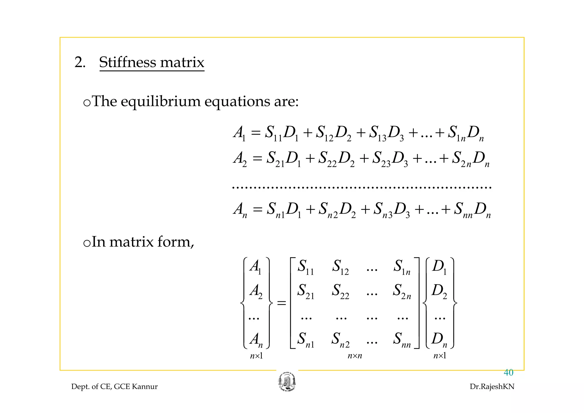 2. Stiffness matrix2. Stiffness matrix
oThe equilibrium equations are:
1 11 1 12 2 13 3 1... n nA S D S D S D S D
A S D S D S D S D
= + + + +
= + + + +2 21 1 22 2 23 3 2...
............................................................
n nA S D S D S D S D
A S D S D S D S D
= + + + +
+ + + +1 1 2 2 3 3 ...n n n n nn nA S D S D S D S D= + + + +
oIn matrix form,
1 11 12 1 1
2 21 22 2 2
...
...
n
n
A S S S D
A S S S D
⎧ ⎫ ⎡ ⎤ ⎧ ⎫
⎪ ⎪ ⎢ ⎥ ⎪ ⎪
⎪ ⎪ ⎪ ⎪⎢ ⎥⎨ ⎬ ⎨ ⎬
1 2
... ... ... ... ......
...n n nn nn S S S DA
⎢ ⎥=⎨ ⎬ ⎨ ⎬
⎢ ⎥⎪ ⎪ ⎪ ⎪
⎢ ⎥⎪ ⎪ ⎪ ⎪⎣ ⎦ ⎩ ⎭⎩ ⎭
Dept. of CE, GCE Kannur Dr.RajeshKN
40
1 2
11
n n nn nn
n n nn × ××
⎣ ⎦ ⎩ ⎭⎩ ⎭
 