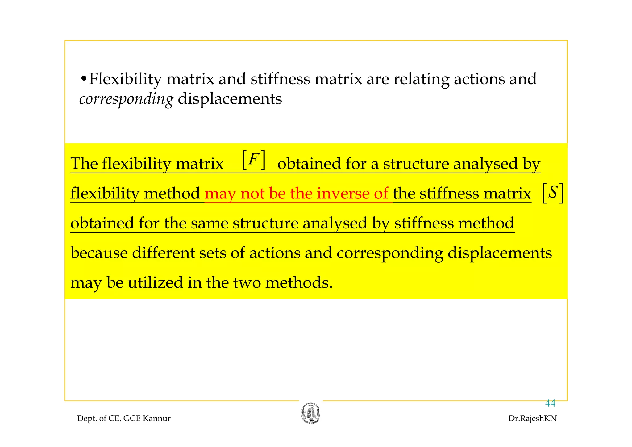 •Flexibility matrix and stiffness matrix are relating actions and
corresponding displacements
The flexibility matrix obtained for a structure analysed by[ ]Fy y y
flexibility method may not be the inverse of the stiffness matrix
obtained for the same structure analysed by stiffness method
[ ]S
obtained for the same structure analysed by stiffness method
because different sets of actions and corresponding displacements
may be utilized in the two methods.
Dept. of CE, GCE Kannur Dr.RajeshKN
44
 