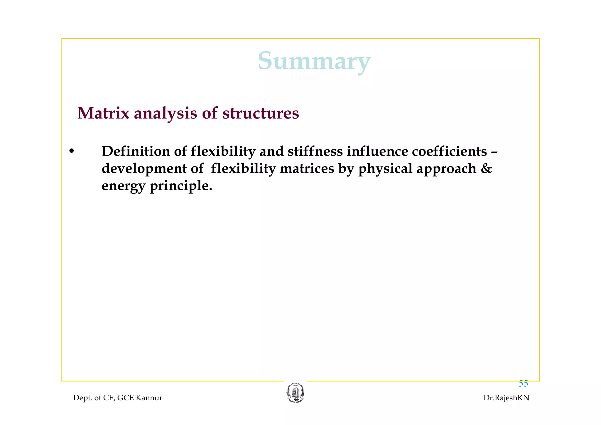 SummarySummary
Matrix analysis of structures
• Definition of flexibility and stiffness influence coefficients –
d l t f fl ibilit t i b h i l h &
Matrix analysis of structures
development of flexibility matrices by physical approach &
energy principle.
Dept. of CE, GCE Kannur Dr.RajeshKN
55
 