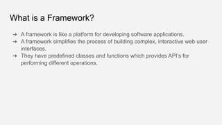 What is a Framework?
➔ A framework is like a platform for developing software applications.
➔ A framework simplifies the process of building complex, interactive web user
interfaces.
➔ They have predefined classes and functions which provides API’s for
performing different operations.
 