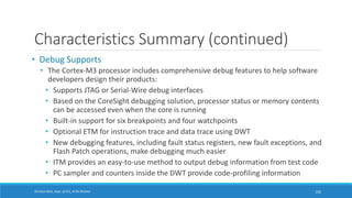 Shrishail Bhat, Dept. of ECE, AITM Bhatkal
Characteristics Summary (continued)
• Debug Supports
• The Cortex-M3 processor includes comprehensive debug features to help software
developers design their products:
• Supports JTAG or Serial-Wire debug interfaces
• Based on the CoreSight debugging solution, processor status or memory contents
can be accessed even when the core is running
• Built-in support for six breakpoints and four watchpoints
• Optional ETM for instruction trace and data trace using DWT
• New debugging features, including fault status registers, new fault exceptions, and
Flash Patch operations, make debugging much easier
• ITM provides an easy-to-use method to output debug information from test code
• PC sampler and counters inside the DWT provide code-profiling information
102
 