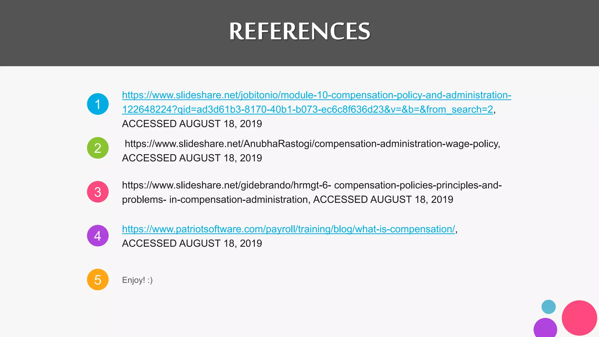 1
2
3
4
5
https://www.slideshare.net/jobitonio/module-10-compensation-policy-and-administration-
122648224?qid=ad3d61b3-8170-40b1-b073-ec6c8f636d23&v=&b=&from_search=2,
ACCESSED AUGUST 18, 2019
https://www.slideshare.net/AnubhaRastogi/compensation-administration-wage-policy,
ACCESSED AUGUST 18, 2019
https://www.slideshare.net/gidebrando/hrmgt-6- compensation-policies-principles-and-
problems- in-compensation-administration, ACCESSED AUGUST 18, 2019
https://www.patriotsoftware.com/payroll/training/blog/what-is-compensation/,
ACCESSED AUGUST 18, 2019
Enjoy! :)
REFERENCES
 