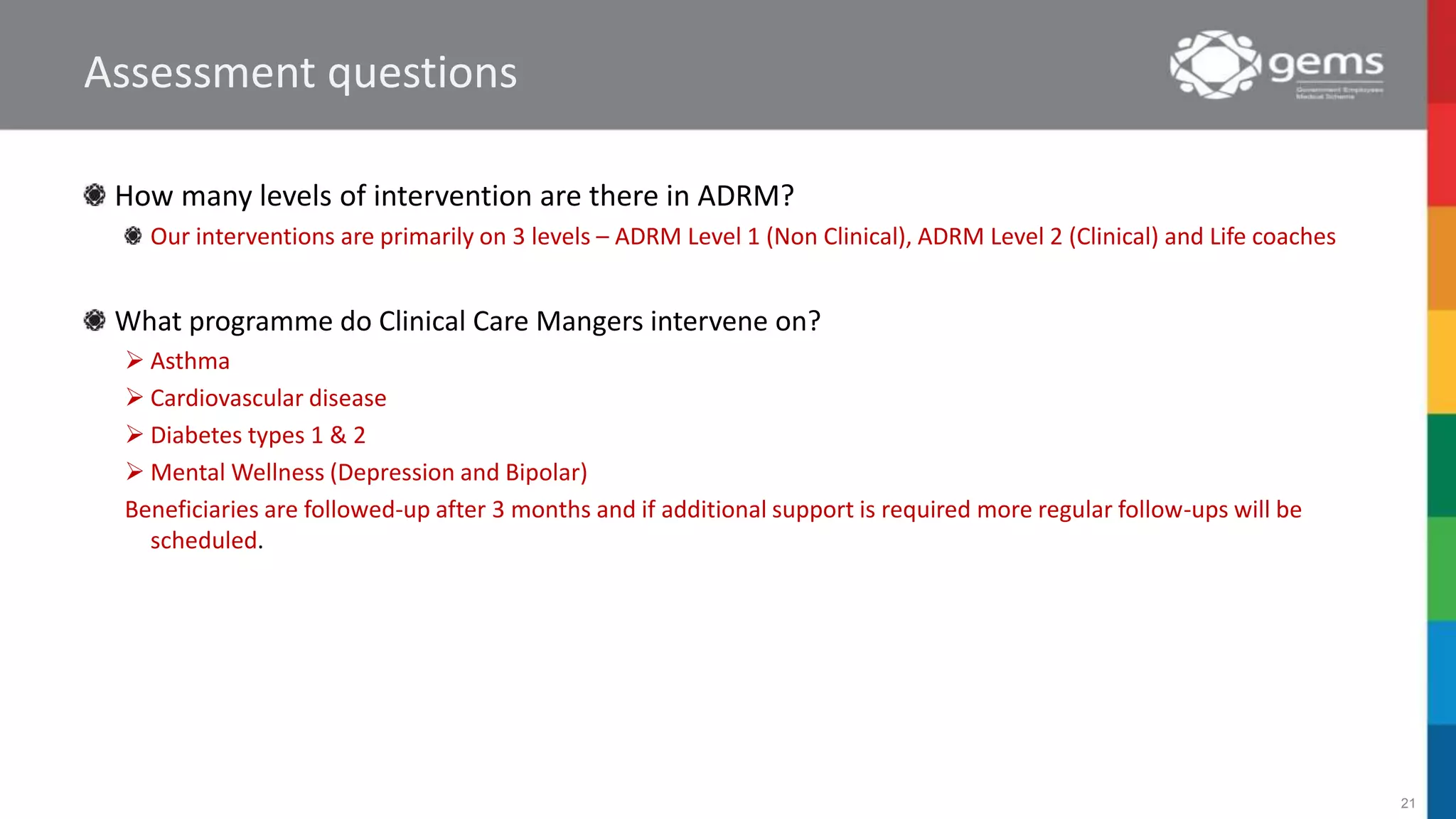Assessment questions
How many levels of intervention are there in ADRM?
Our interventions are primarily on 3 levels – ADRM Level 1 (Non Clinical), ADRM Level 2 (Clinical) and Life coaches
What programme do Clinical Care Mangers intervene on?
 Asthma
 Cardiovascular disease
 Diabetes types 1 & 2
 Mental Wellness (Depression and Bipolar)
Beneficiaries are followed-up after 3 months and if additional support is required more regular follow-ups will be
scheduled.
21
 
