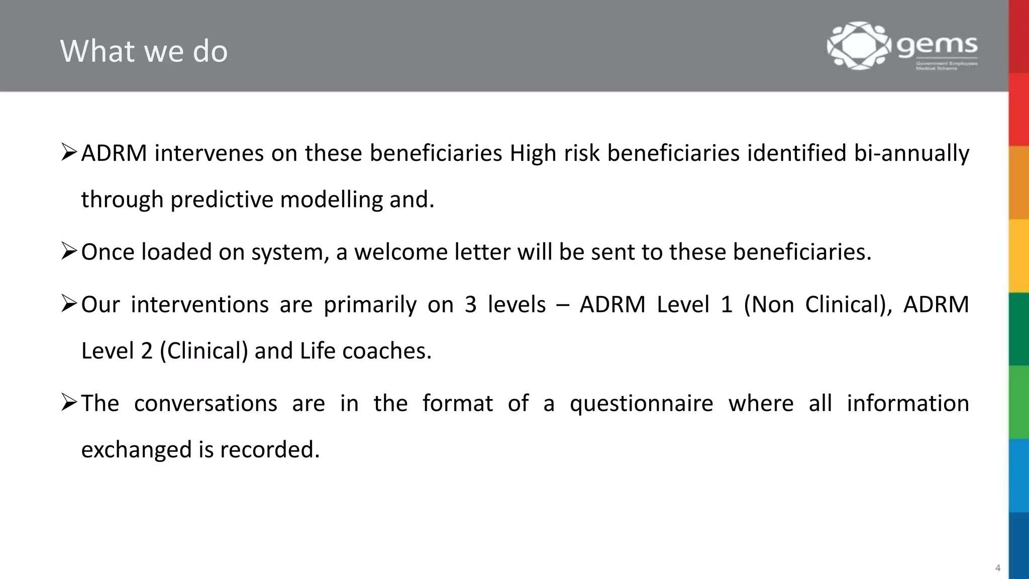 What we do
ADRM intervenes on these beneficiaries High risk beneficiaries identified bi-annually
through predictive modelling and.
Once loaded on system, a welcome letter will be sent to these beneficiaries.
Our interventions are primarily on 3 levels – ADRM Level 1 (Non Clinical), ADRM
Level 2 (Clinical) and Life coaches.
The conversations are in the format of a questionnaire where all information
exchanged is recorded.
4
 