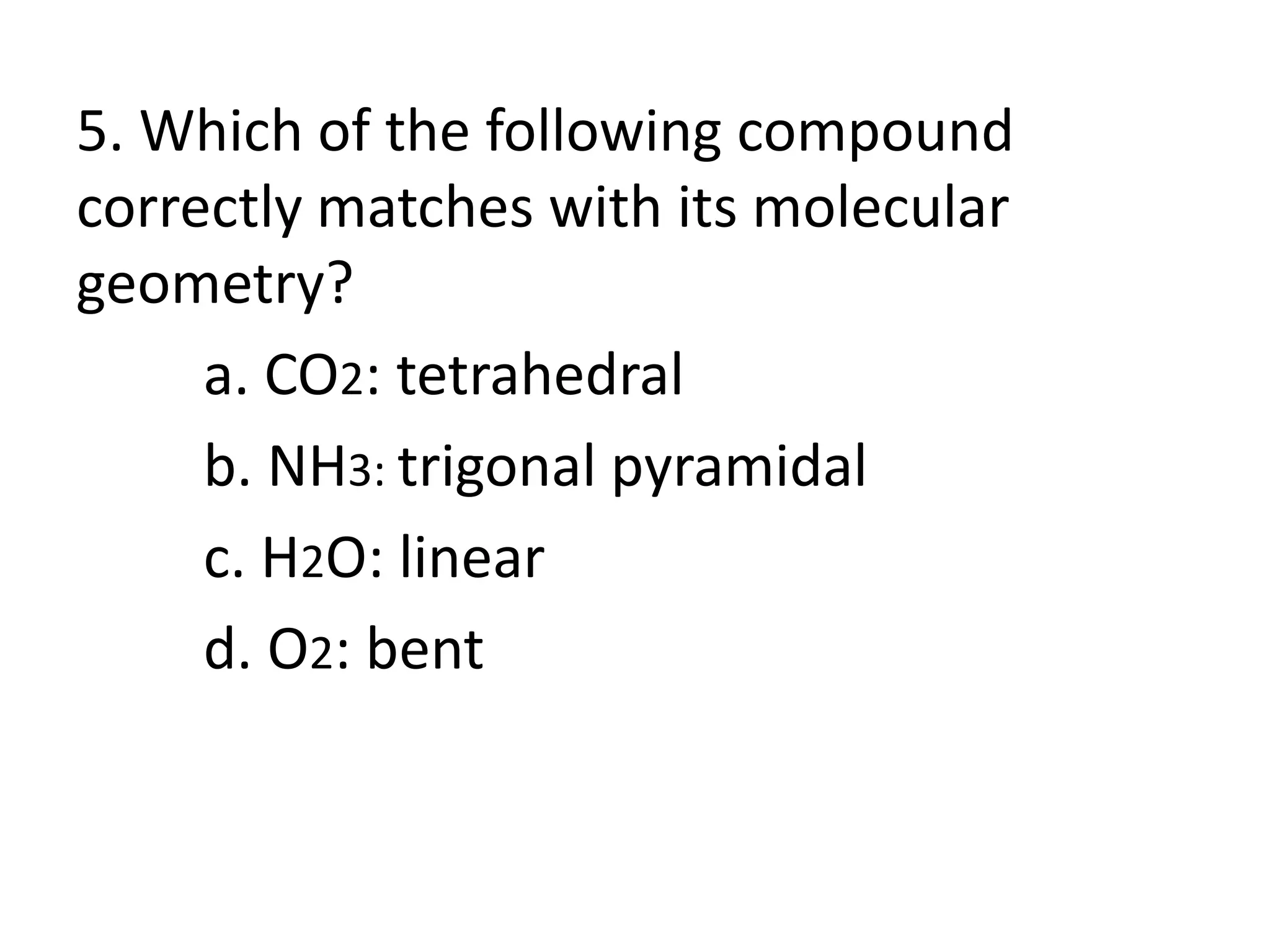 5. Which of the following compound
correctly matches with its molecular
geometry?
a. CO2: tetrahedral
b. NH3: trigonal pyramidal
c. H2O: linear
d. O2: bent
 
